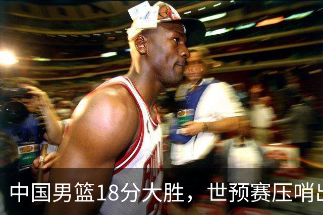 中国男篮18分大胜，世预赛压哨出线！剩一个悬念：日韩或联手做局